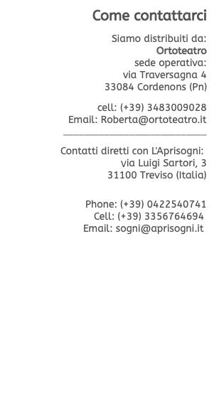 Come contattarci  Siamo distribuiti da: Ortoteatro sede operativa: via Traversagna 4 33084 Cordenons (Pn)  cell: (+39) 3483009028 Email: Roberta@ortoteatro.it ____________________________  Contatti diretti con L'Aprisogni: Via Luigi Sartori, 3 31100 Treviso (Italia)   Phone: (+39) 0422540741 Cell: (+39) 3356764694  Email: sogni@aprisogni.it 