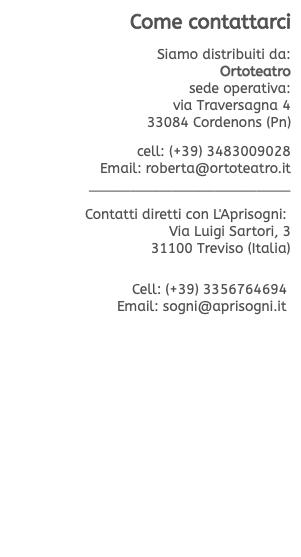 Come contattarci  Siamo distribuiti da: Ortoteatro sede operativa: via Traversagna 4 33084 Cordenons (Pn)  cell: (+39) 3483009028 Email: roberta@ortoteatro.it ________________________  Contatti diretti con L'Aprisogni: Via Luigi Sartori, 3 31100 Treviso (Italia)   Cell: (+39) 3356764694  Email: sogni@aprisogni.it 